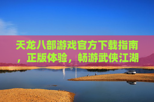 天龙八部游戏官方下载指南，正版体验，畅游武侠江湖的可靠选择，天龙八部游戏官方下载指南，正版体验，畅游武侠江湖的可靠选择