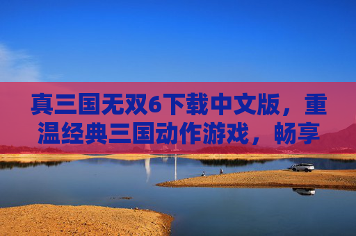真三国无双6下载中文版，重温经典三国动作游戏，畅享热血战斗体验，真三国无双6中文版下载，重温经典三国动作游戏，畅享热血战斗体验