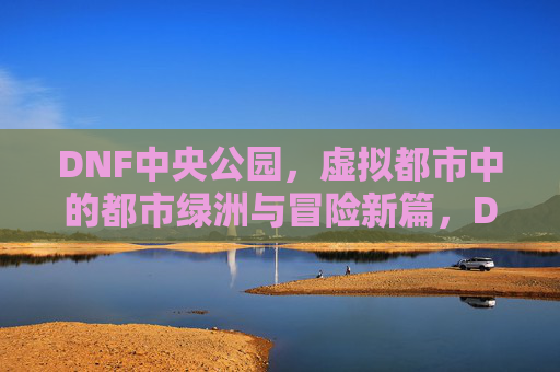 DNF中央公园，虚拟都市中的都市绿洲与冒险新篇，DNF中央公园，虚拟都市中的都市绿洲与冒险新篇