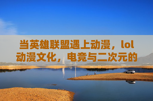 当英雄联盟遇上动漫，lol动漫文化，电竞与二次元的浪漫融合之旅，当英雄联盟遇上动漫，电竞与二次元的浪漫融合之旅