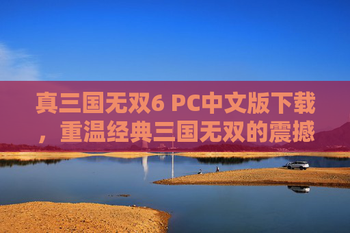 真三国无双6 PC中文版下载，重温经典三国无双的震撼体验，真三国无双6 PC中文版下载，重温经典三国无双的震撼体验