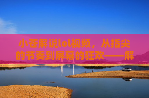 小苍解说lol视频，从指尖的节奏到屏幕的狂欢——解构电竞文化的视觉与听觉盛宴，小苍解说lol视频，从指尖的节奏到屏幕的狂欢——解构电竞文化的视觉与听觉盛宴