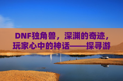 DNF独角兽，深渊的奇迹，玩家心中的神话——探寻游戏里的稀有传说，DNF独角兽，深渊的奇迹，玩家心中的神话——探寻游戏里的稀有传说