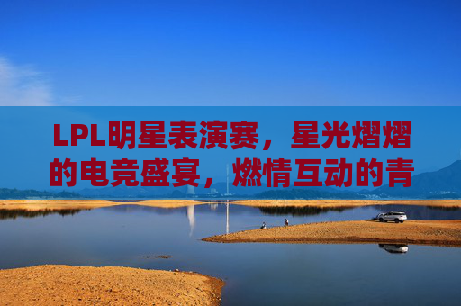 LPL明星表演赛，星光熠熠的电竞盛宴，燃情互动的青春狂欢，LPL明星表演赛，星光熠熠的电竞盛宴，燃情互动的青春狂欢