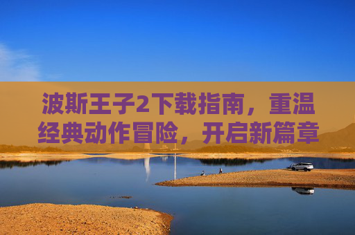 波斯王子2下载指南,重温经典动作冒险,开启新篇章,波斯王子2下载指南,重温经典动作冒险,开启新篇章