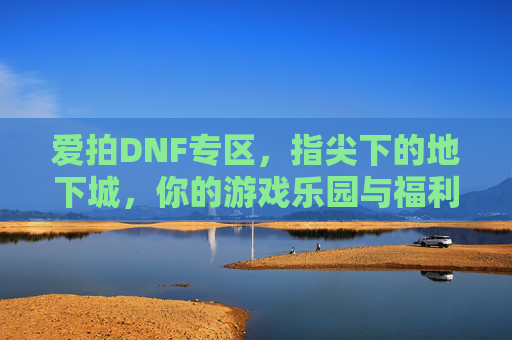 爱拍DNF专区，指尖下的地下城，你的游戏乐园与福利宝库，爱拍DNF专区，指尖下的地下城，你的游戏乐园与福利宝库