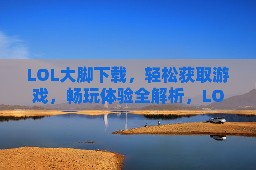 LOL大脚下载，轻松获取游戏，畅玩体验全解析，LOL大脚下载，轻松获取与畅玩体验全解析