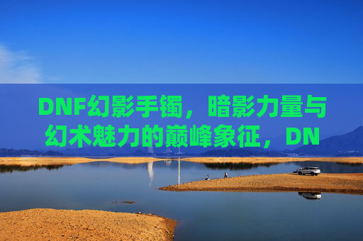 DNF幻影手镯，暗影力量与幻术魅力的巅峰象征，DNF幻影手镯，暗影力量与幻术魅力的巅峰象征