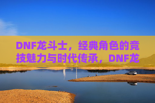 DNF龙斗士，经典角色的竞技魅力与时代传承，DNF龙斗士，经典角色的竞技魅力与时代传承