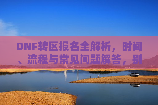 DNF转区报名全解析，时间、流程与常见问题解答，别错过转区机会！DNF转区报名全解析，时间、流程与常见问题解答，别错过转区机会