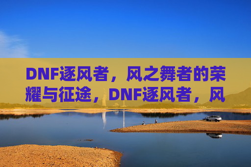 DNF逐风者，风之舞者的荣耀与征途，DNF逐风者，风之舞者的荣耀与征途