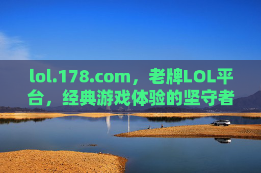 lol.178.com，老牌LOL平台，经典游戏体验的坚守者——承载玩家记忆与陪伴的游戏社区，lol.178.com，老牌LOL平台，经典游戏体验的坚守者，承载玩家记忆与陪伴的游戏社区