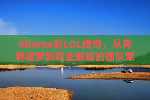 ehome的LOL传奇,从青春逐梦到职业巅峰的团队荣耀,ehome的LOL传奇,从青春逐梦到职业巅峰的团队荣耀