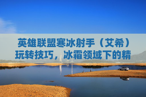 英雄联盟寒冰射手(艾希)玩转技巧,冰霜领域下的精准打击与团队协作指南