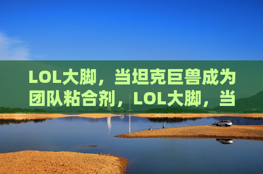 LOL大脚,当坦克巨兽成为团队粘合剂,LOL大脚,当坦克巨兽成为团队粘合剂