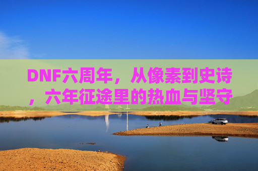 DNF六周年,从像素到史诗,六年征途里的热血与坚守,DNF六周年,从像素到史诗,六年征途的热血与坚守