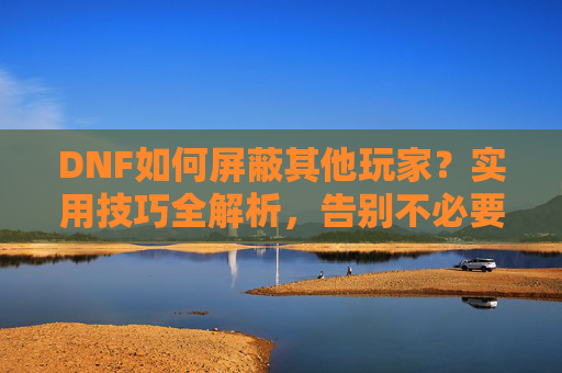 DNF如何屏蔽其他玩家?实用技巧全解析,告别不必要的互动骚扰,DNF如何屏蔽其他玩家?实用技巧全解析,告别不必要的互动骚扰