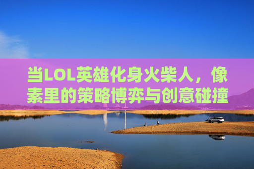 当LOL英雄化身火柴人，像素里的策略博弈与创意碰撞，当LOL英雄化身火柴人，像素里的策略博弈与创意碰撞