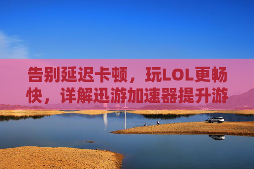 告别延迟卡顿，玩LOL更畅快，详解迅游加速器提升游戏体验的秘诀