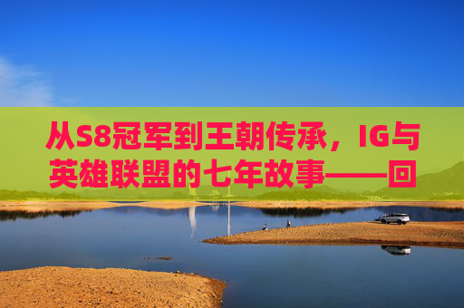 从S8冠军到王朝传承，IG与英雄联盟的七年故事——回望LPL的IG时代与英雄联盟的共生发展，从S8冠军到王朝传承，IG与英雄联盟的七年故事——回望LPL的IG时代与英雄联盟的共生发展