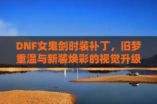 DNF女鬼剑时装补丁,旧梦重温与新装焕彩的视觉升级