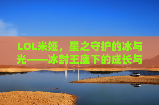 LOL米娅，星之守护的冰与光——冰封王座下的成长与守护之旅，LOL米娅，星之守护的冰与光——冰封王座下的成长与守护之旅