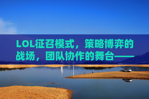 LOL征召模式，策略博弈的战场，团队协作的舞台——从英雄选择到羁绊搭配的全解析