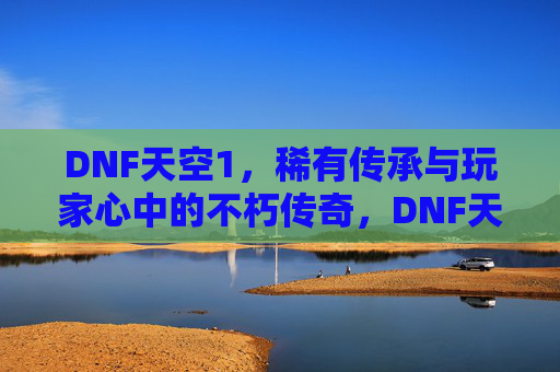 DNF天空1,稀有传承与玩家心中的不朽传奇,DNF天空1,稀有传承与玩家心中的不朽传奇