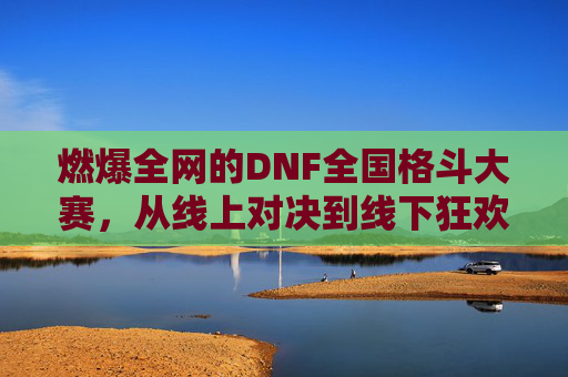 燃爆全网的DNF全国格斗大赛,从线上对决到线下狂欢的巅峰对决
