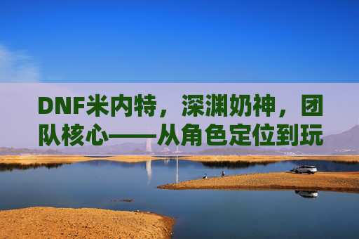DNF米内特,深渊奶神,团队核心——从角色定位到玩家情感共鸣的深度剖析,DNF米内特,深渊奶神与团队核心的角色定位及玩家情感共鸣深度剖析