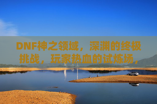DNF神之领域,深渊的终极挑战,玩家热血的试炼场,DNF神之领域,深渊终极挑战,玩家热血试炼场