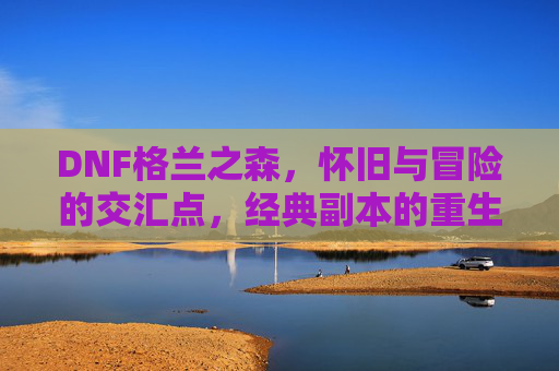DNF格兰之森,怀旧与冒险的交汇点,经典副本的重生之旅