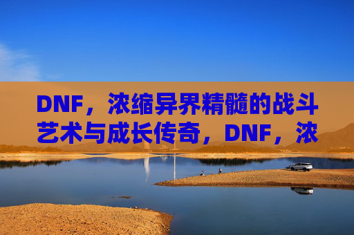 DNF，浓缩异界精髓的战斗艺术与成长传奇，DNF，浓缩异界精髓的战斗艺术与成长传奇