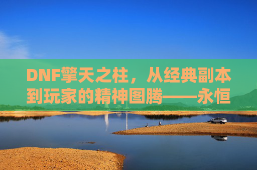 DNF擎天之柱，从经典副本到玩家的精神图腾——永恒挑战与荣耀的象征