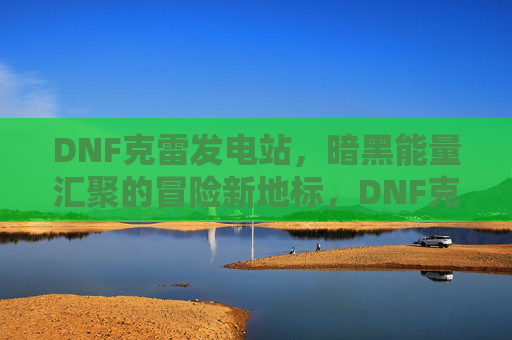 DNF克雷发电站，暗黑能量汇聚的冒险新地标，DNF克雷发电站，暗黑能量汇聚的冒险新地标