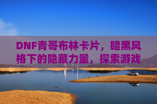 DNF青哥布林卡片,暗黑风格下的隐藏力量,探索游戏中的独特卡牌系统,DNF青哥布林卡片,暗黑风格下的隐藏力量与独特卡牌系统探索