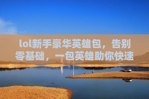 lol新手豪华英雄包，告别零基础，一包英雄助你快速上手上分，LOL新手豪华英雄包，告别零基础，一包英雄助你快速上分