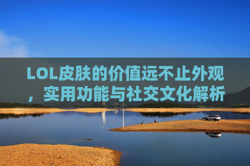 LOL皮肤的价值远不止外观，实用功能与社交文化解析