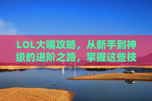 LOL大嘴攻略,从新手到神级的进阶之路,掌握这些技巧轻松上分!