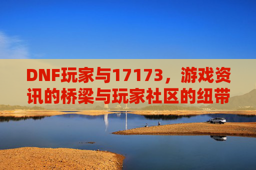 DNF玩家与17173,游戏资讯的桥梁与玩家社区的纽带,DNF玩家与17173,游戏资讯的桥梁与玩家社区的纽带