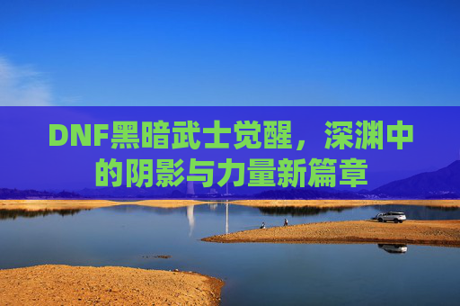 DNF黑暗武士觉醒，深渊中的阴影与力量新篇章