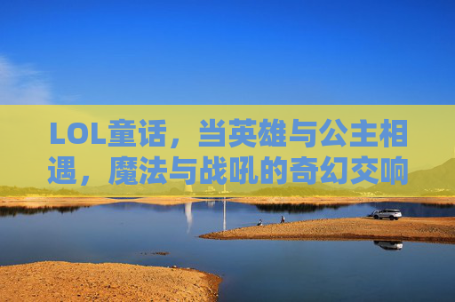LOL童话，当英雄与公主相遇，魔法与战吼的奇幻交响