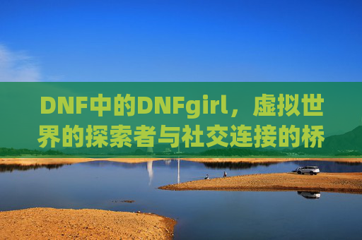 DNF中的DNFgirl,虚拟世界的探索者与社交连接的桥梁