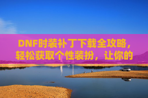 DNF时装补丁下载全攻略，轻松获取个性装扮，让你的角色更闪耀