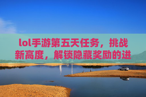 lol手游第五天任务，挑战新高度，解锁隐藏奖励的进阶指南