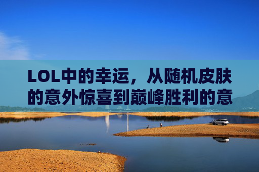 LOL中的幸运,从随机皮肤的意外惊喜到巅峰胜利的意外之喜