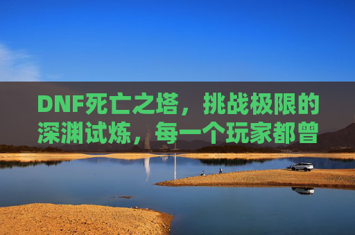 DNF死亡之塔，挑战极限的深渊试炼，每一个玩家都曾为之疯狂，DNF死亡之塔，挑战极限的深渊试炼，玩家疯狂的热血试炼