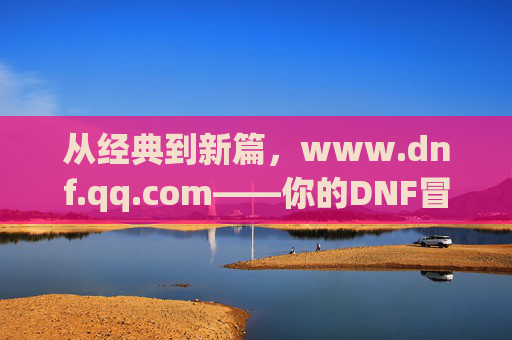 从经典到新篇，www.dnf.qq.com——你的DNF冒险官方指南，从经典到新篇，www.dnf.qq.com——你的DNF冒险官方指南