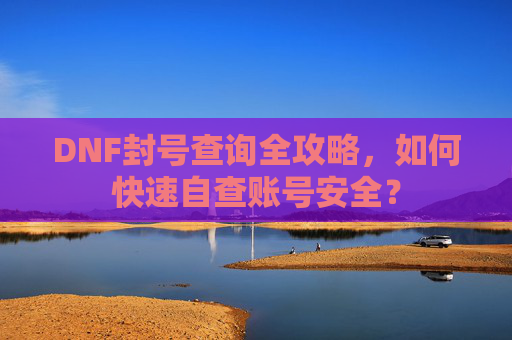 DNF封号查询全攻略，如何快速自查账号安全？