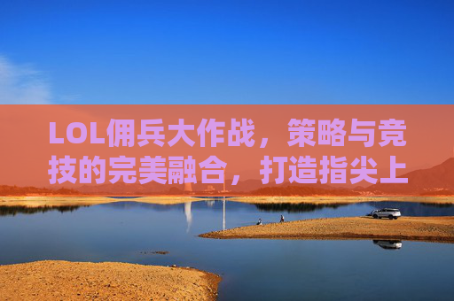 LOL佣兵大作战，策略与竞技的完美融合，打造指尖上的策略新体验，LOL佣兵大作战，策略与竞技的完美融合，打造指尖上的策略新体验